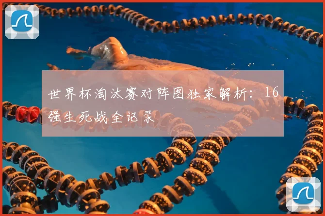 世界杯淘汰赛对阵图独家解析：16强生死战全记录