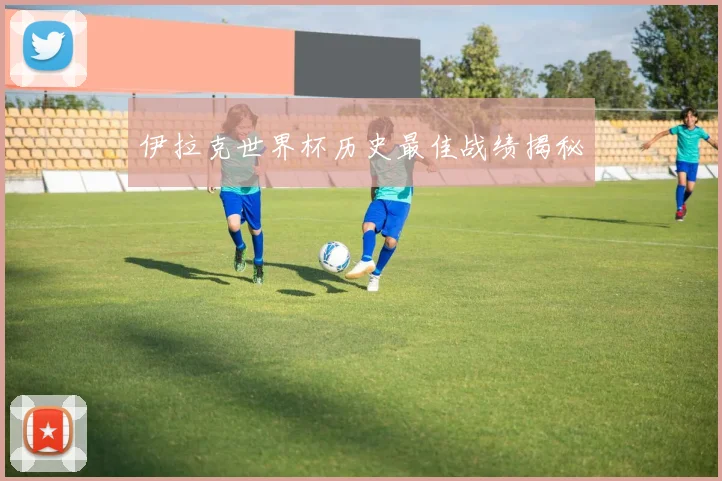 伊拉克世界杯历史最佳战绩揭秘