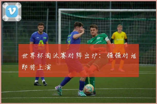 世界杯淘汰赛对阵出炉：强强对话即将上演