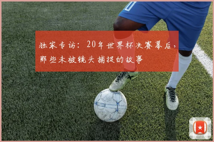 独家专访：20年世界杯决赛幕后，那些未被镜头捕捉的故事