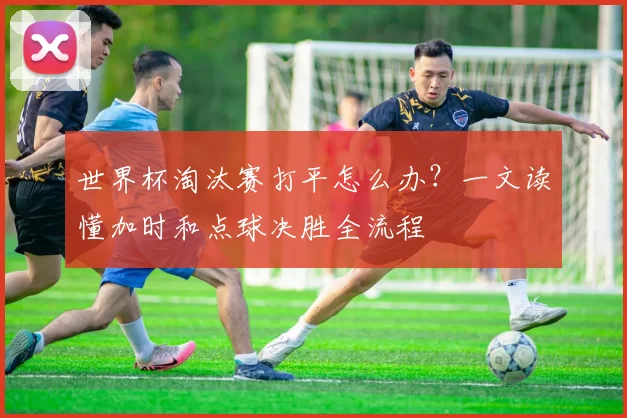 世界杯淘汰赛打平怎么办？一文读懂加时和点球决胜全流程