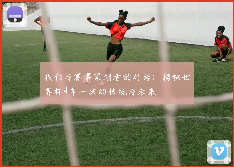 我们与赛事策划者的对话：揭秘世界杯4年一次的传统与未来