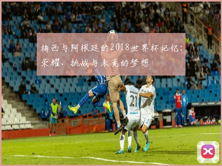 梅西与阿根廷的2018世界杯记忆：荣耀、挑战与未竟的梦想
