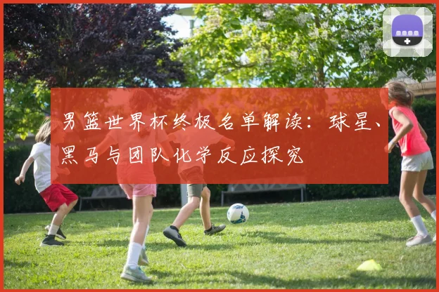 男篮世界杯终极名单解读：球星、黑马与团队化学反应探究