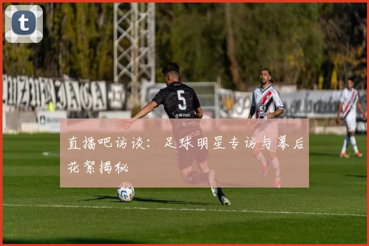 直播吧访谈：足球明星专访与幕后花絮揭秘