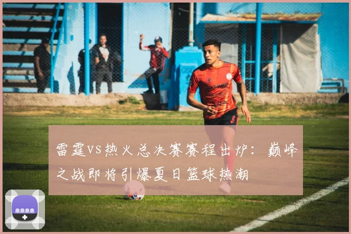 雷霆vs热火总决赛赛程出炉：巅峰之战即将引爆夏日篮球热潮