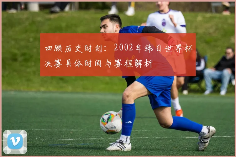 回顾历史时刻：2002年韩日世界杯决赛具体时间与赛程解析