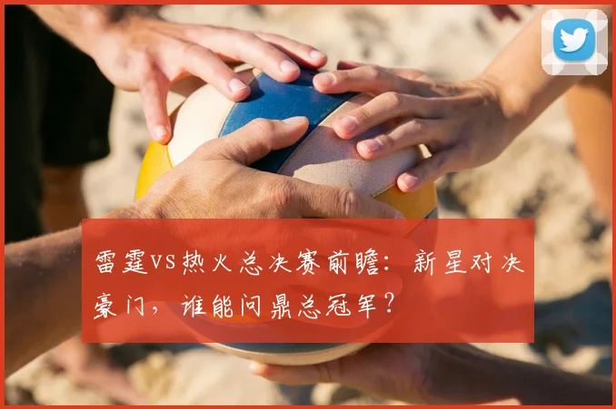 雷霆vs热火总决赛前瞻：新星对决豪门，谁能问鼎总冠军？