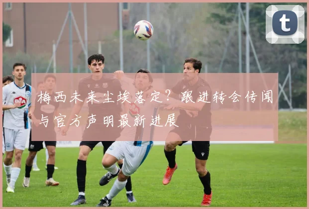 梅西未来尘埃落定？跟进转会传闻与官方声明最新进展