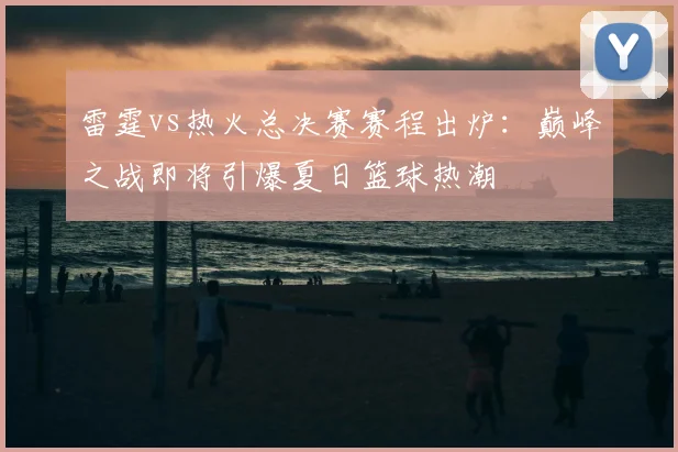 雷霆vs热火总决赛赛程出炉：巅峰之战即将引爆夏日篮球热潮