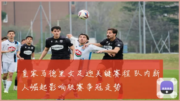 皇家马德里女足迎关键赛程 队内新人崛起影响联赛争冠走势