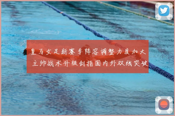 皇马女足新赛季阵容调整力度加大 主帅战术升级剑指国内外双线突破